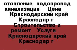 отопление. водопровод. канализация. › Цена ­ 500 - Краснодарский край, Краснодар г. Строительство и ремонт » Услуги   . Краснодарский край,Краснодар г.